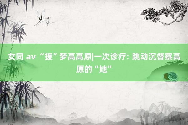 女同 av “援”梦高高原|一次诊疗: 跳动沉督察高原的“她”