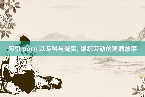 勾引 porn 以专科与诚实， 编织劳动的温煦故事