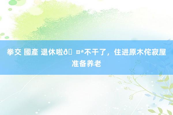 拳交 國產 退休啦🤪不干了，住进原木侘寂屋准备养老