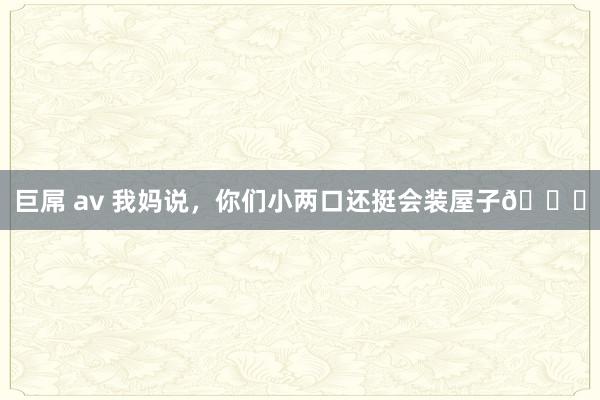 巨屌 av 我妈说，你们小两口还挺会装屋子😍