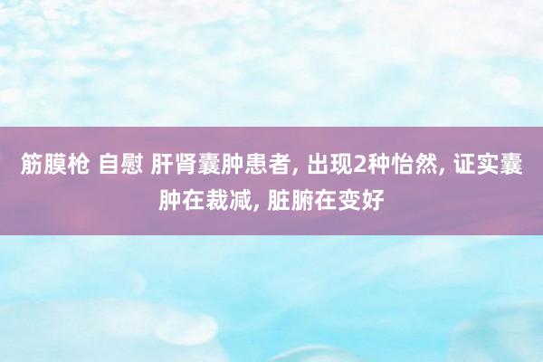 筋膜枪 自慰 肝肾囊肿患者， 出现2种怡然， 证实囊肿在裁减， 脏腑在变好