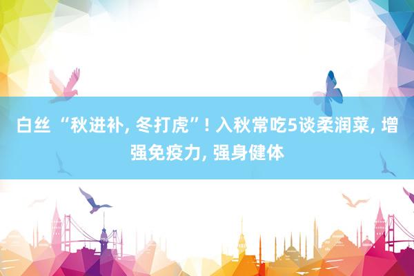 白丝 “秋进补， 冬打虎”! 入秋常吃5谈柔润菜， 增强免疫力， 强身健体