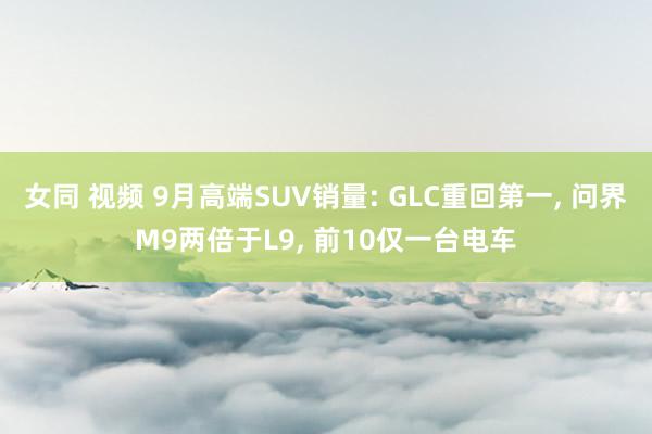 女同 视频 9月高端SUV销量: GLC重回第一， 问界M9两倍于L9， 前10仅一台电车