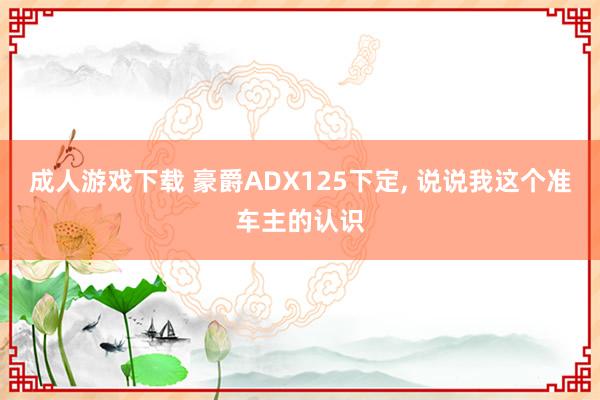 成人游戏下载 豪爵ADX125下定， 说说我这个准车主的认识
