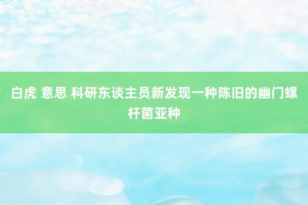 白虎 意思 科研东谈主员新发现一种陈旧的幽门螺杆菌亚种