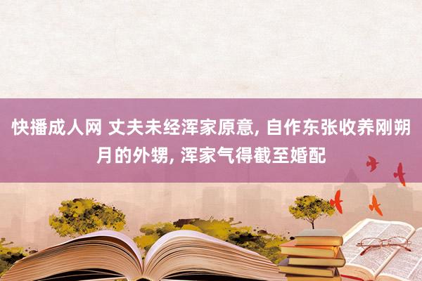 快播成人网 丈夫未经浑家原意， 自作东张收养刚朔月的外甥， 浑家气得截至婚配