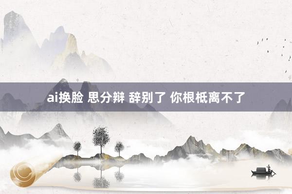 ai换脸 思分辩 辞别了 你根柢离不了
