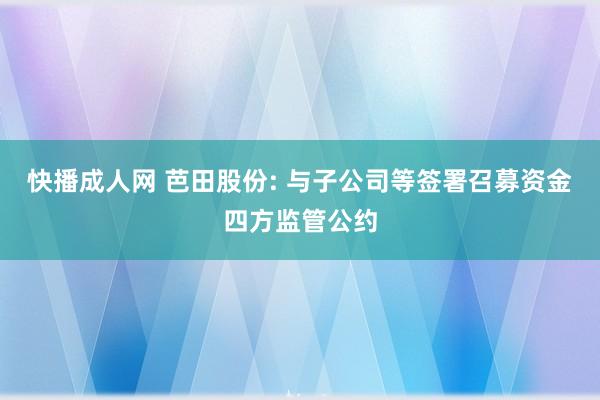 快播成人网 芭田股份: 与子公司等签署召募资金四方监管公约