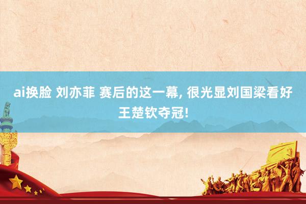 ai换脸 刘亦菲 赛后的这一幕， 很光显刘国梁看好王楚钦夺冠!