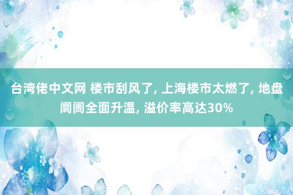 台湾佬中文网 楼市刮风了， 上海楼市太燃了， 地盘阛阓全面升温， 溢价率高达30%