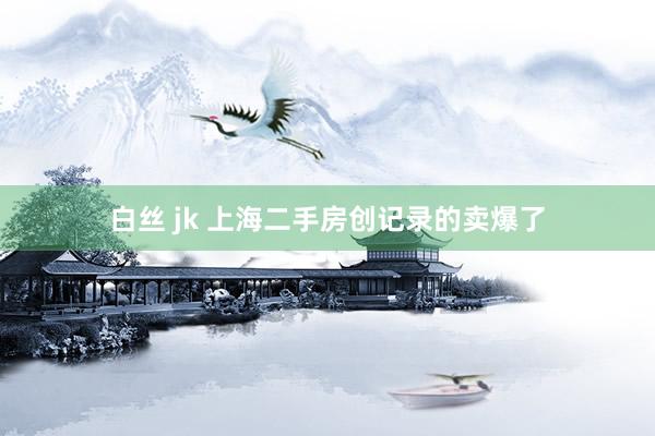 白丝 jk 上海二手房创记录的卖爆了