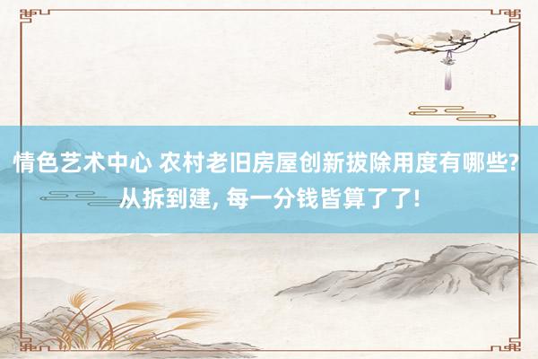 情色艺术中心 农村老旧房屋创新拔除用度有哪些? 从拆到建， 每一分钱皆算了了!