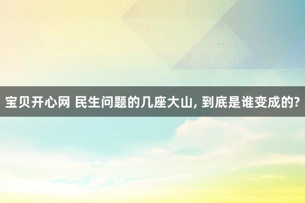 宝贝开心网 民生问题的几座大山， 到底是谁变成的?
