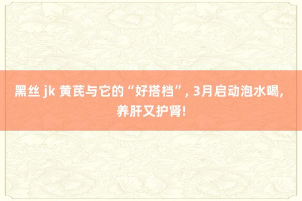 黑丝 jk 黄芪与它的“好搭档”， 3月启动泡水喝， 养肝又护肾!