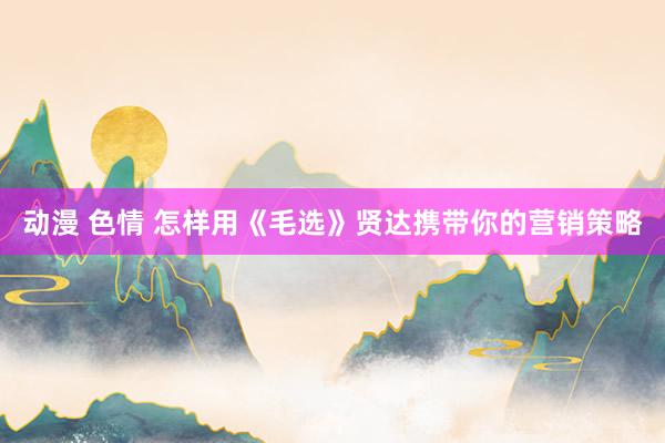 动漫 色情 怎样用《毛选》贤达携带你的营销策略