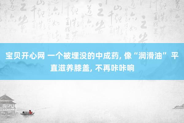 宝贝开心网 一个被埋没的中成药， 像“润滑油” 平直滋养膝盖， 不再咔咔响