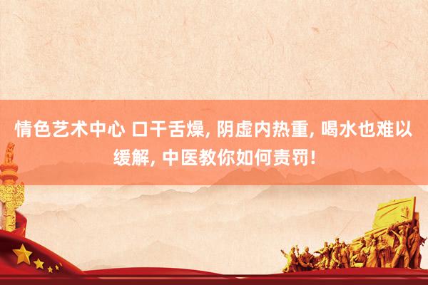 情色艺术中心 口干舌燥， 阴虚内热重， 喝水也难以缓解， 中医教你如何责罚!