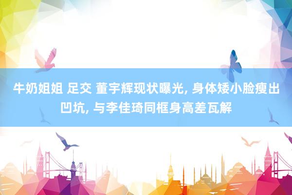 牛奶姐姐 足交 董宇辉现状曝光， 身体矮小脸瘦出凹坑， 与李佳琦同框身高差瓦解