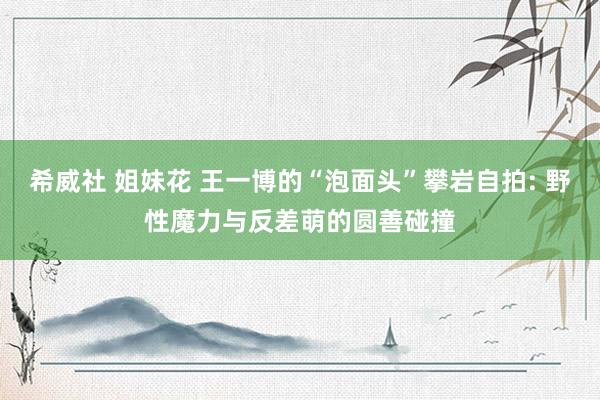 希威社 姐妹花 王一博的“泡面头”攀岩自拍: 野性魔力与反差萌的圆善碰撞