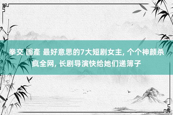拳交 國產 最好意思的7大短剧女主， 个个神颜杀疯全网， 长剧导演快给她们递簿子