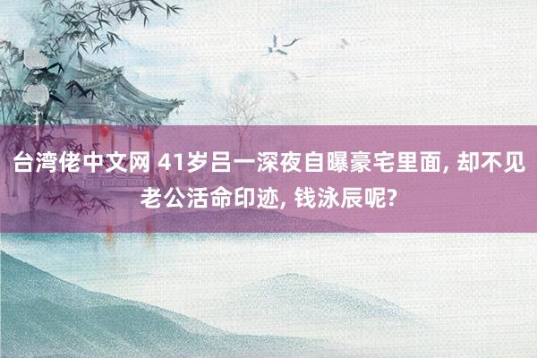 台湾佬中文网 41岁吕一深夜自曝豪宅里面， 却不见老公活命印迹， 钱泳辰呢?