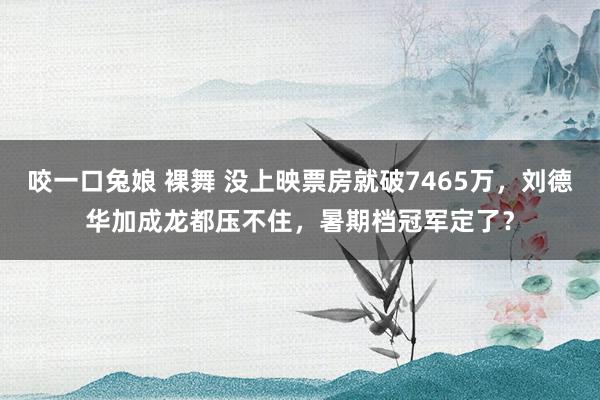 咬一口兔娘 裸舞 没上映票房就破7465万，刘德华加成龙都压不住，暑期档冠军定了？