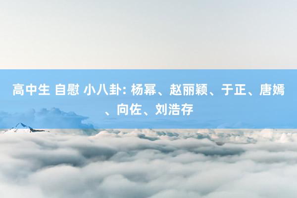 高中生 自慰 小八卦: 杨幂、赵丽颖、于正、唐嫣、向佐、刘浩存