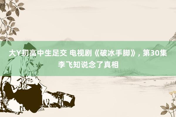 大Y初高中生足交 电视剧《破冰手脚》， 第30集李飞知说念了真相