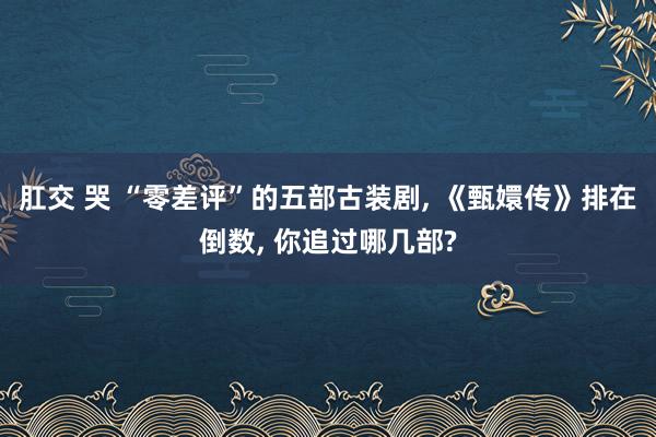 肛交 哭 “零差评”的五部古装剧， 《甄嬛传》排在倒数， 你追过哪几部?
