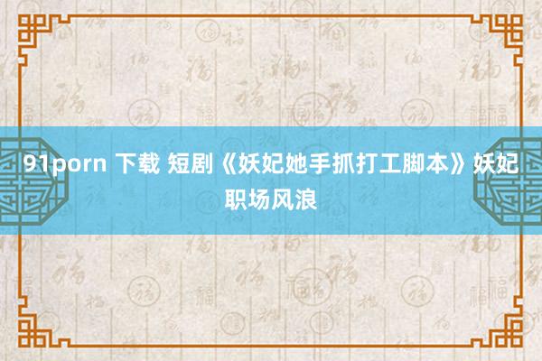 91porn 下载 短剧《妖妃她手抓打工脚本》妖妃职场风浪