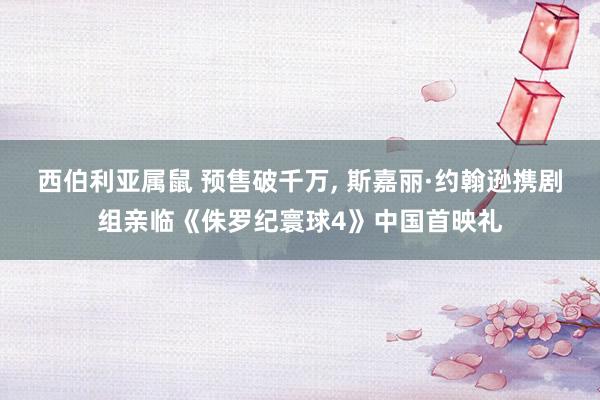 西伯利亚属鼠 预售破千万， 斯嘉丽·约翰逊携剧组亲临《侏罗纪寰球4》中国首映礼