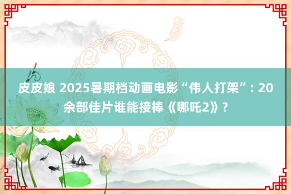 皮皮娘 2025暑期档动画电影“伟人打架”: 20余部佳片谁能接棒《哪吒2》?